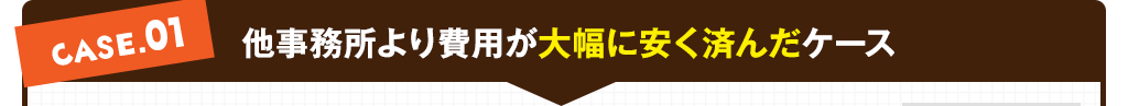 case01:他事務所より費用が大幅に安く済んだケース

