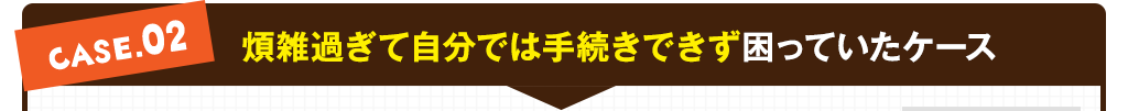 case02:煩雑過ぎて自分では手続きできず困っていたケース