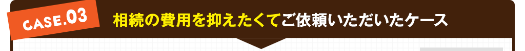 case03:相続の費用を抑えたくてご依頼いただいたケース
