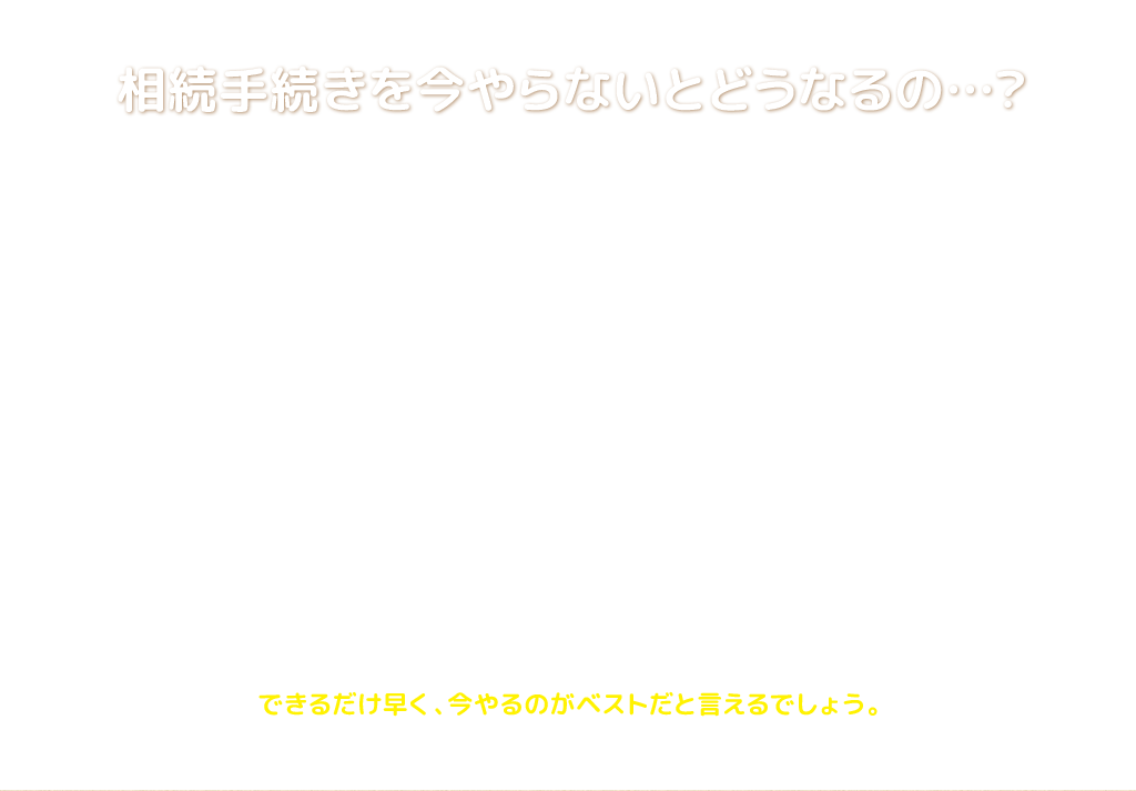 相続手続きを今やらないとどうなるの…？
																相続手続きには、相続放棄や相続税申告など、期限が決まっているものもあります。

もし相続手続きが面倒だからと先延ばししてしまった場合、
相続人が今より増えて、まとまる話もまとまらなくなるなど、
今よりもっと面倒くさくなります。

例えば、いざ土地や建物を売却しようとした時に名義変更していないので売ることができないとか、再び親族全員に集まってもらうのが大変とか、書類がどこにしまったかわからなくなるとか。

その他にも、相続手続きで遺産の分割が確定しないと、
相続した財産を使えるようにもなりません。

どうせやらなければならないのですから、
できるだけ早く、今やるのがベストだと言えるでしょう。