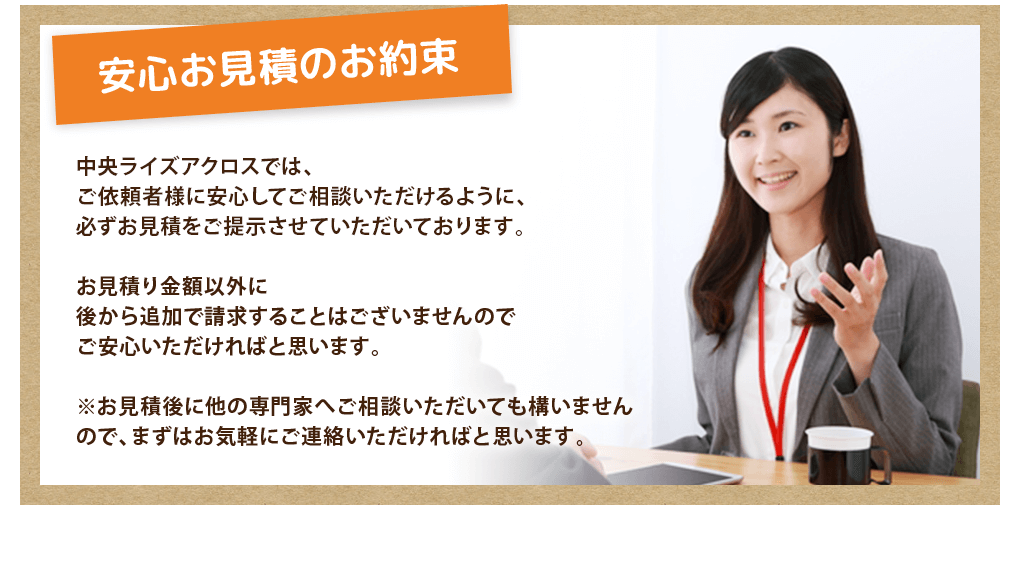 安心お見積のお約束
				中央ライズアクロスでは、
ご依頼者様に安心してご相談いただけるように、
必ずお見積をご提示させていただいております。

お見積り金額以外に
後から追加で請求することはございませんので
ご安心いただければと思います。

※お見積後に他の専門家へご相談いただいても構いませんので、まずはお気軽にご連絡いただければと思います。