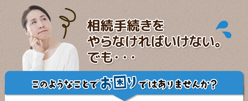 相続手続きを
やらなければいけない。
でも・・・
				このようなことで 　　ではありませんか？