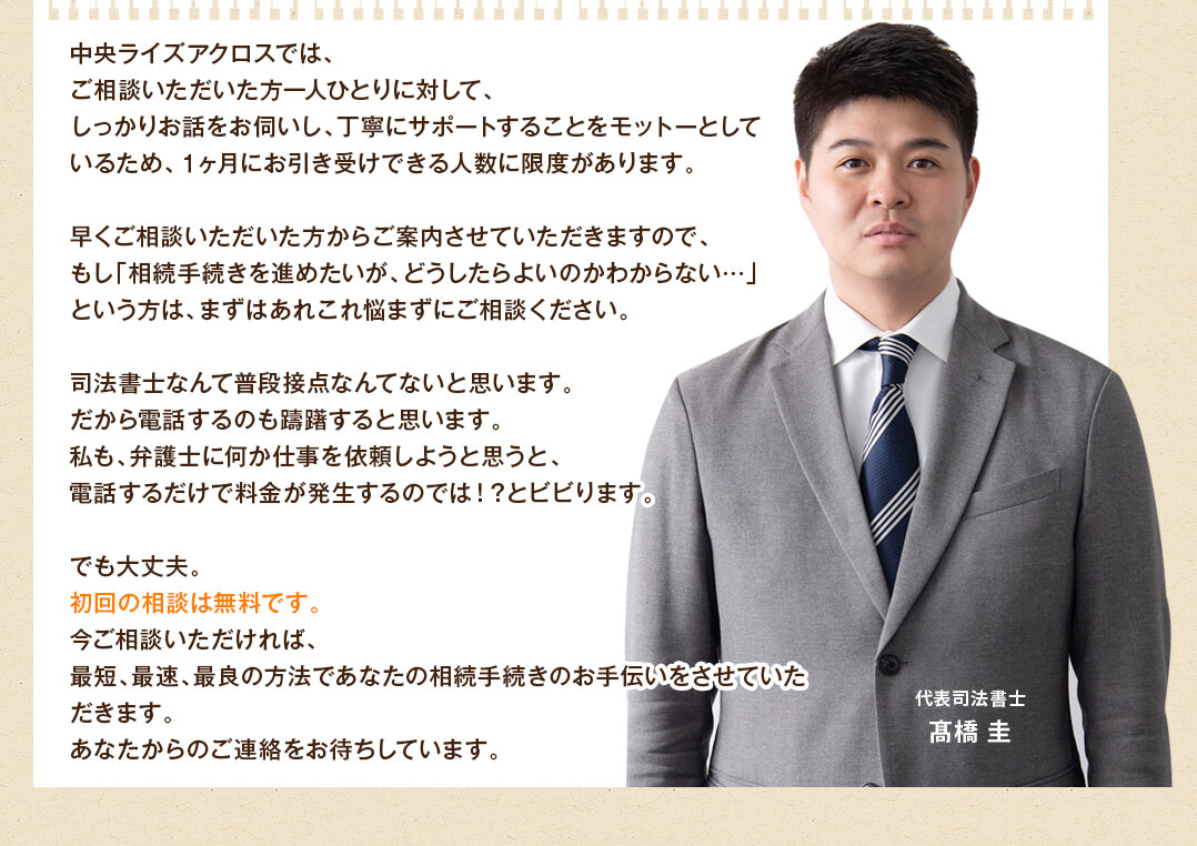 中央ライズアクロスでは、
ご相談いただいた方一人ひとりに対して、
しっかりお話をお伺いし、丁寧にサポートすることをモットーとして
いるため、１ヶ月にお引き受けできる人数に限度があります。

早くご相談いただいた方からご案内させていただきますので、
もし「相続手続きを進めたいが、どうしたらよいのかわからない…」
という方は、まずはあれこれ悩まずにご相談ください。

司法書士なんて普段接点なんてないと思います。
だから電話するのも躊躇すると思います。
私も、弁護士に何か仕事を依頼しようと思うと、
電話するだけで料金が発生するのでは！？とビビります。

でも大丈夫。
初回の相談は無料です。
今ご相談いただければ、
最短、最速、最良の方法であなたの相続手続きのお手伝いをさせていただきます。
あなたからのご連絡をお待ちしています。
	代表司法書士
髙橋 圭
