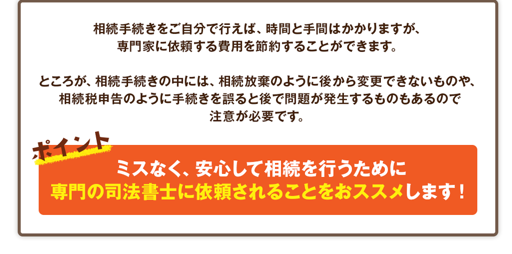 相続手続きをご自分で行えば、時間と手間はかかりますが、
専門家に依頼する費用を節約することができます。

ところが、相続手続きの中には、相続放棄のように後から変更できないものや、
相続税申告のように手続きを誤ると後で問題が発生するものもあるので
注意が必要です。

			ポイント
			ミスなく、安心して相続を行うために
専門の司法書士に依頼されることをおススメします！
